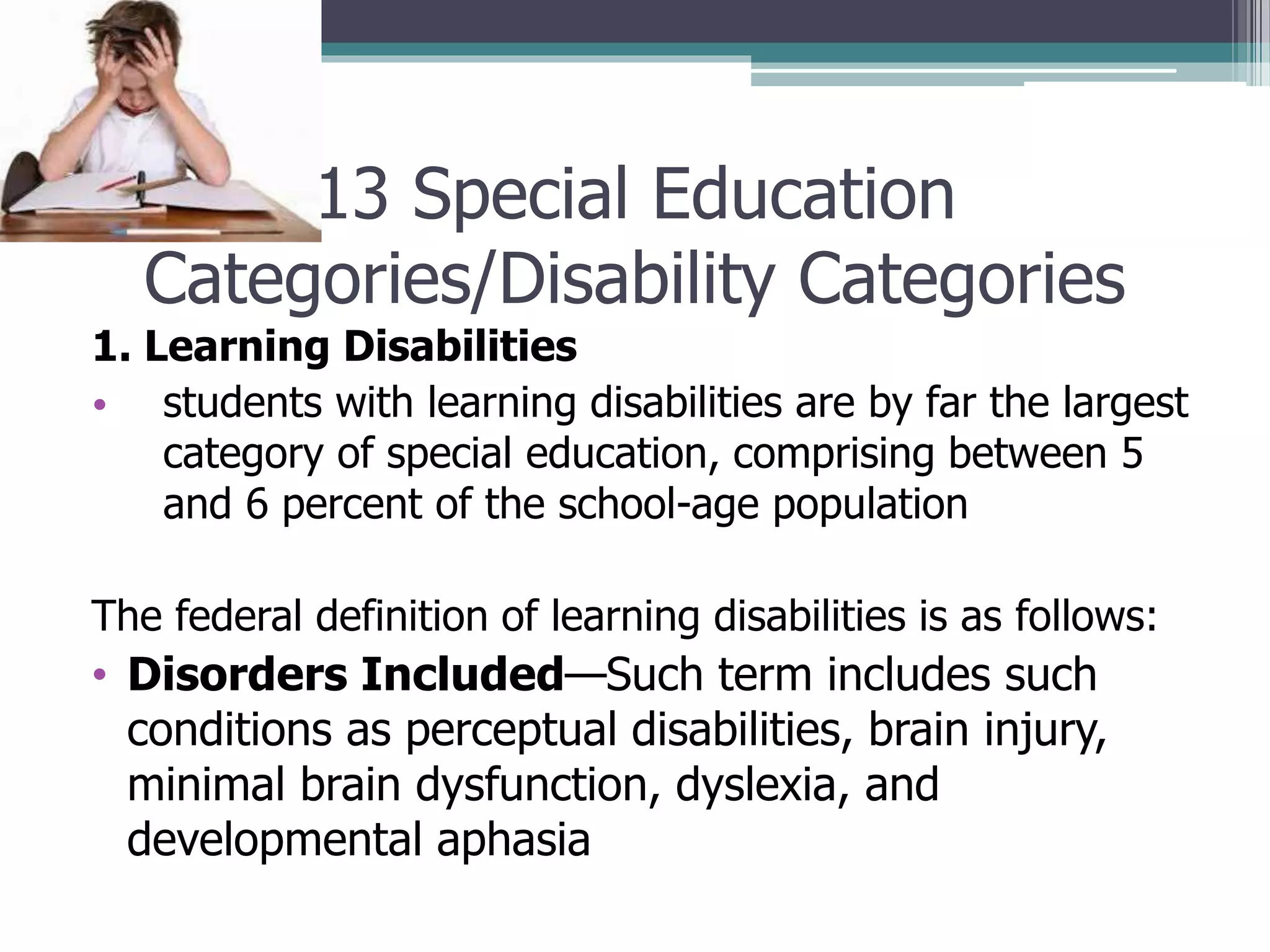 13 Special Education
Categories/Disability Categories
1. Learning Disabilities
• students with learning disabilities are by far the largest
category of special education, comprising between 5
and 6 percent of the school-age population
The federal definition of learning disabilities is as follows:

• Disorders Included—Such term includes such
conditions as perceptual disabilities, brain injury,
minimal brain dysfunction, dyslexia, and
developmental aphasia

 