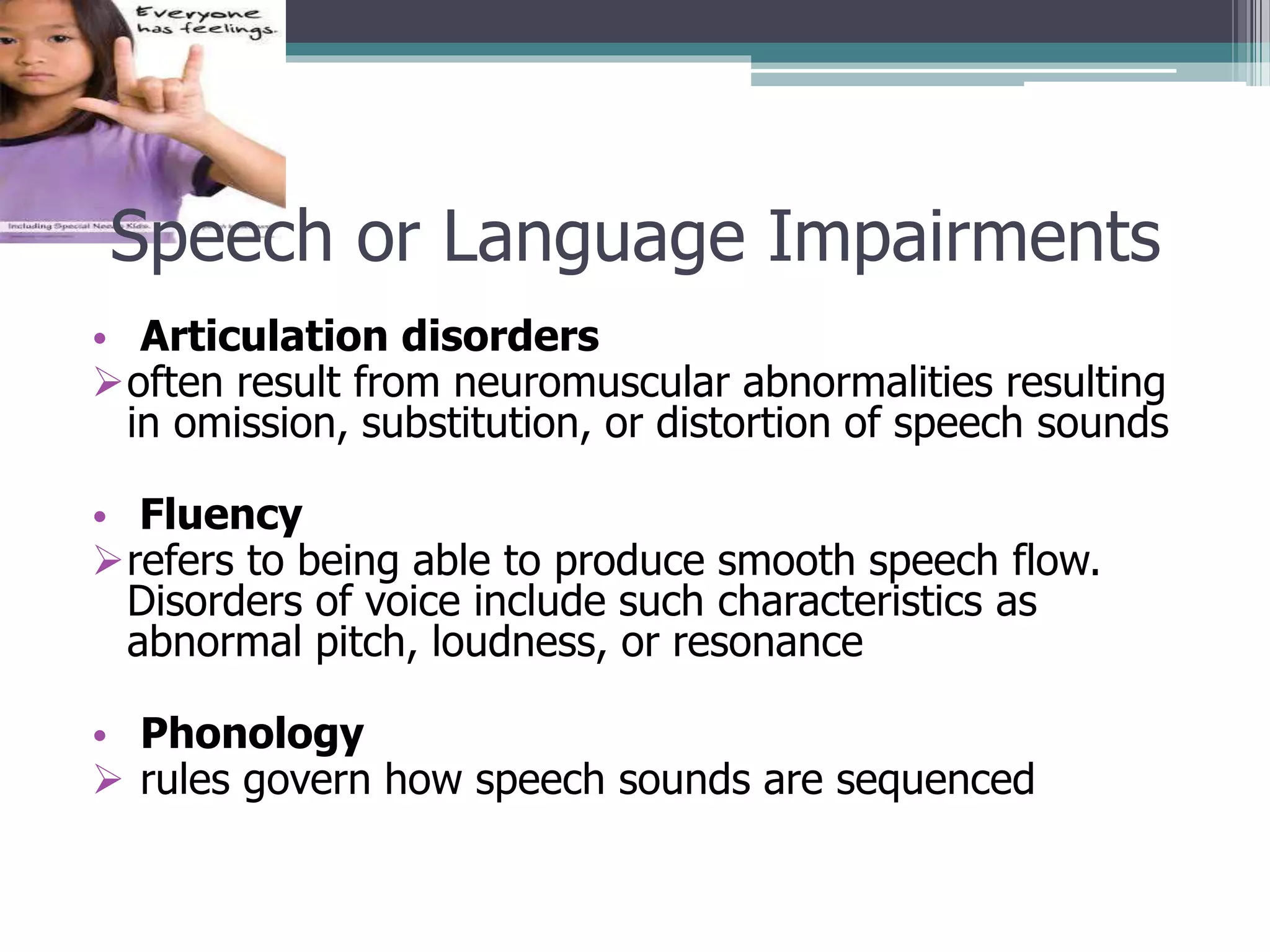 Speech or Language Impairments
• Articulation disorders
often result from neuromuscular abnormalities resulting
in omission, substitution, or distortion of speech sounds

• Fluency
refers to being able to produce smooth speech flow.
Disorders of voice include such characteristics as
abnormal pitch, loudness, or resonance
• Phonology
 rules govern how speech sounds are sequenced

 