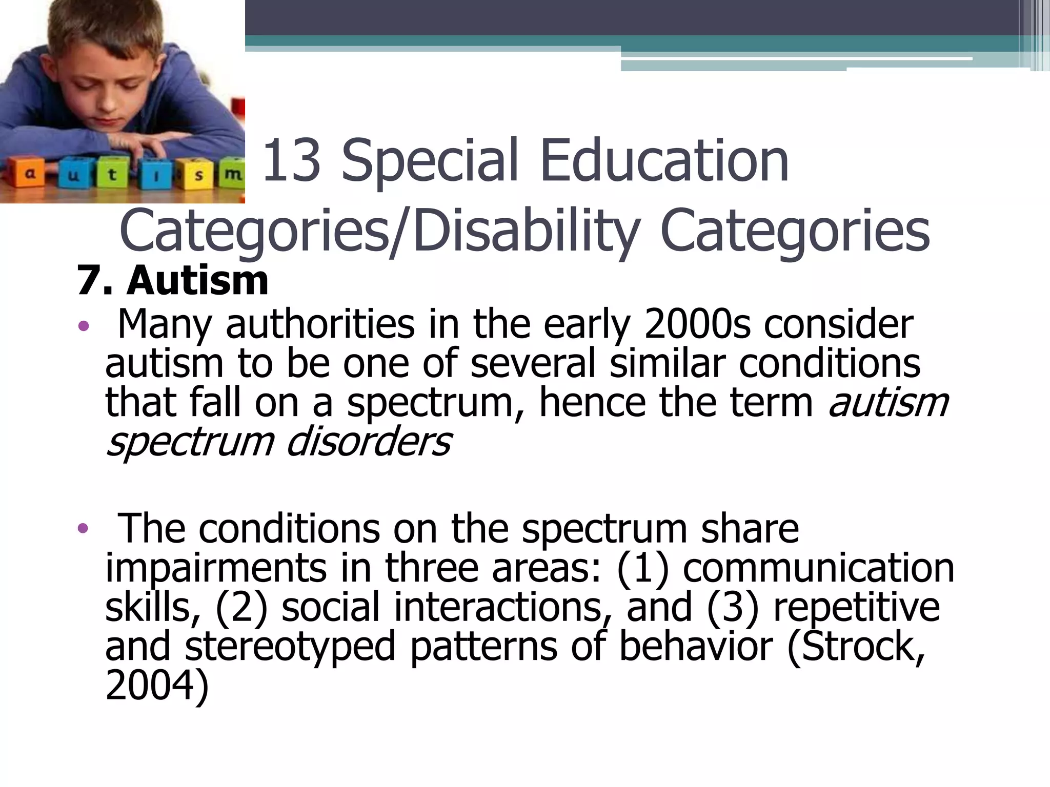 13 Special Education
Categories/Disability Categories

7. Autism
• Many authorities in the early 2000s consider
autism to be one of several similar conditions
that fall on a spectrum, hence the term autism

spectrum disorders

• The conditions on the spectrum share
impairments in three areas: (1) communication
skills, (2) social interactions, and (3) repetitive
and stereotyped patterns of behavior (Strock,
2004)

 