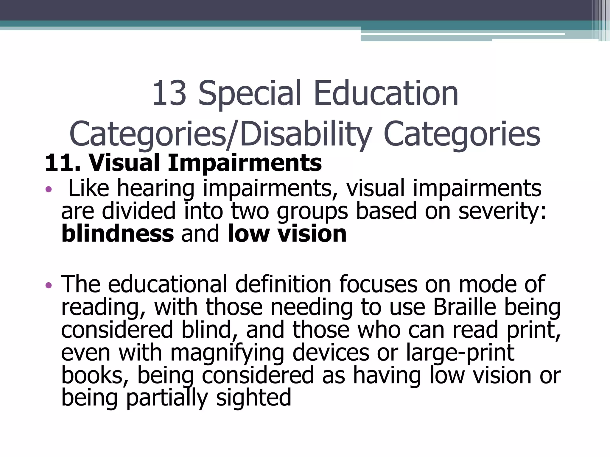 13 Special Education
Categories/Disability Categories

11. Visual Impairments
• Like hearing impairments, visual impairments
are divided into two groups based on severity:
blindness and low vision
• The educational definition focuses on mode of
reading, with those needing to use Braille being
considered blind, and those who can read print,
even with magnifying devices or large-print
books, being considered as having low vision or
being partially sighted

 