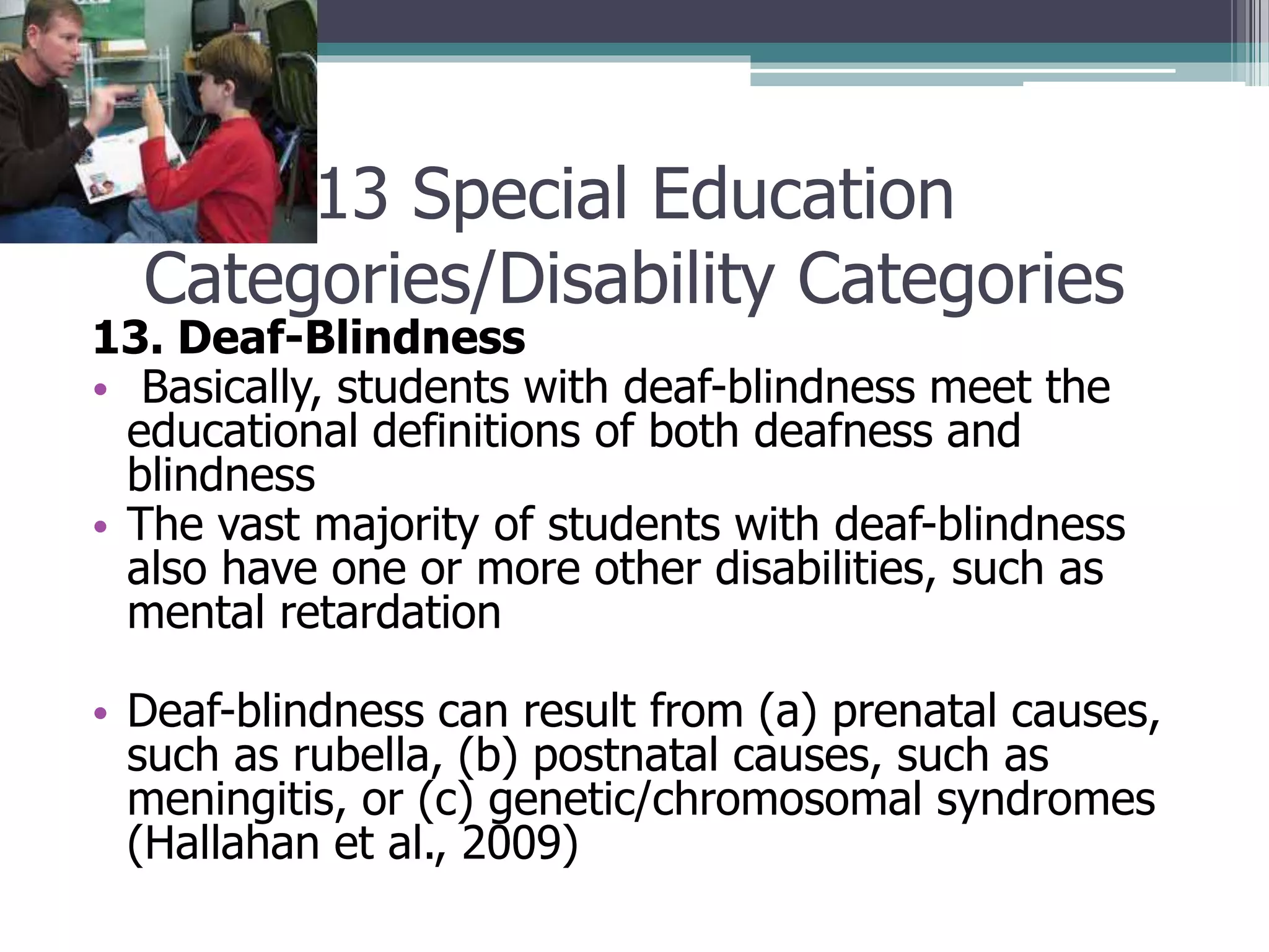 13 Special Education
Categories/Disability Categories

13. Deaf-Blindness
• Basically, students with deaf-blindness meet the
educational definitions of both deafness and
blindness
• The vast majority of students with deaf-blindness
also have one or more other disabilities, such as
mental retardation

• Deaf-blindness can result from (a) prenatal causes,
such as rubella, (b) postnatal causes, such as
meningitis, or (c) genetic/chromosomal syndromes
(Hallahan et al., 2009)

 