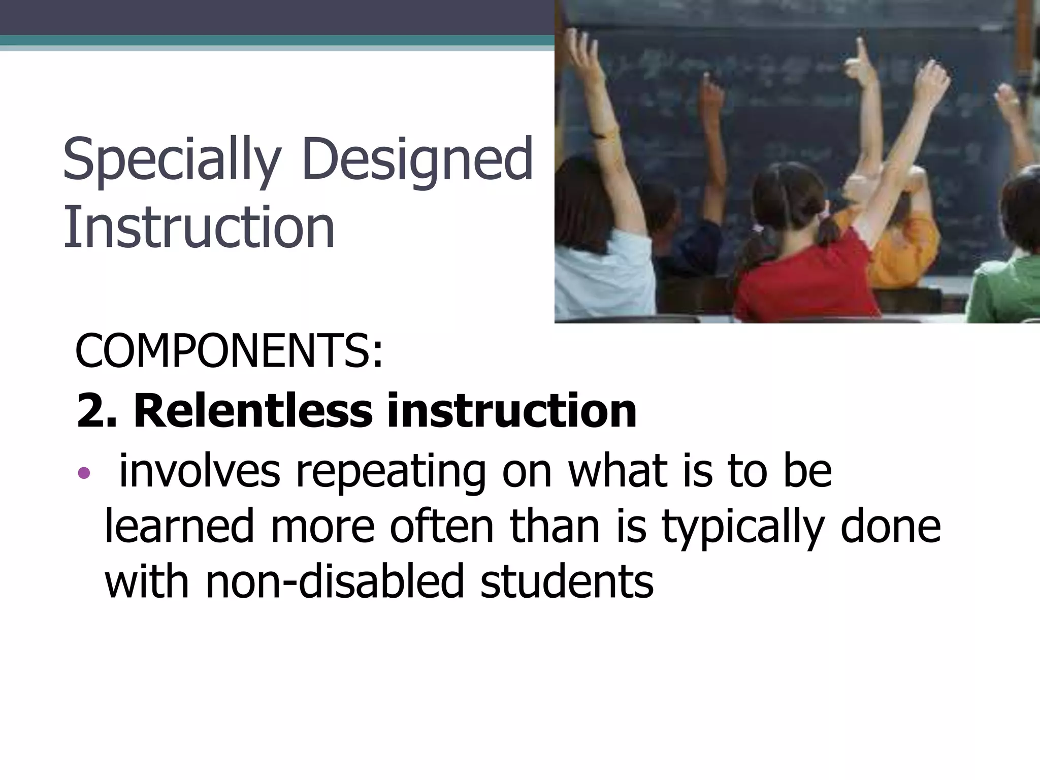 Specially Designed
Instruction
COMPONENTS:
2. Relentless instruction
• involves repeating on what is to be
learned more often than is typically done
with non-disabled students

 