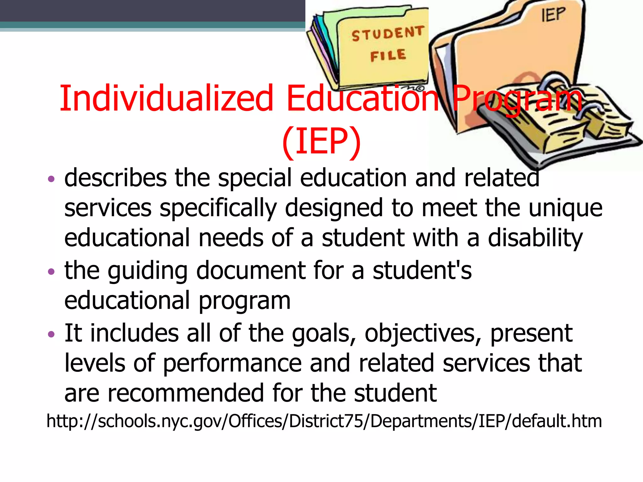 Individualized Education Program
(IEP)
• describes the special education and related
services specifically designed to meet the unique
educational needs of a student with a disability
• the guiding document for a student's
educational program
• It includes all of the goals, objectives, present
levels of performance and related services that
are recommended for the student
http://schools.nyc.gov/Offices/District75/Departments/IEP/default.htm

 