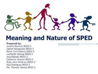 Meaning and Nature of SPED
Prepared by:
Junarie Ramirez BSED-3
Japhet Banagudos BEED-3
Remo Cyril Estorco BSED-3
Leahbelle Solinap BSED-3
JesuAlabado BEED-3
Catherine Oracion BEED-3
Ruby Jenn Ombi-on BEED-3
Aiza Rodriguez BEED-3
Ma. Theresa Tawing BEED-3

 