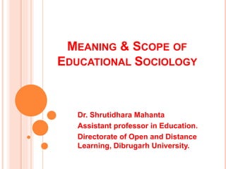 MEANING & SCOPE OF
EDUCATIONAL SOCIOLOGY
Dr. Shrutidhara Mahanta
Assistant professor in Education.
Directorate of Open and Distance
Learning, Dibrugarh University.
 