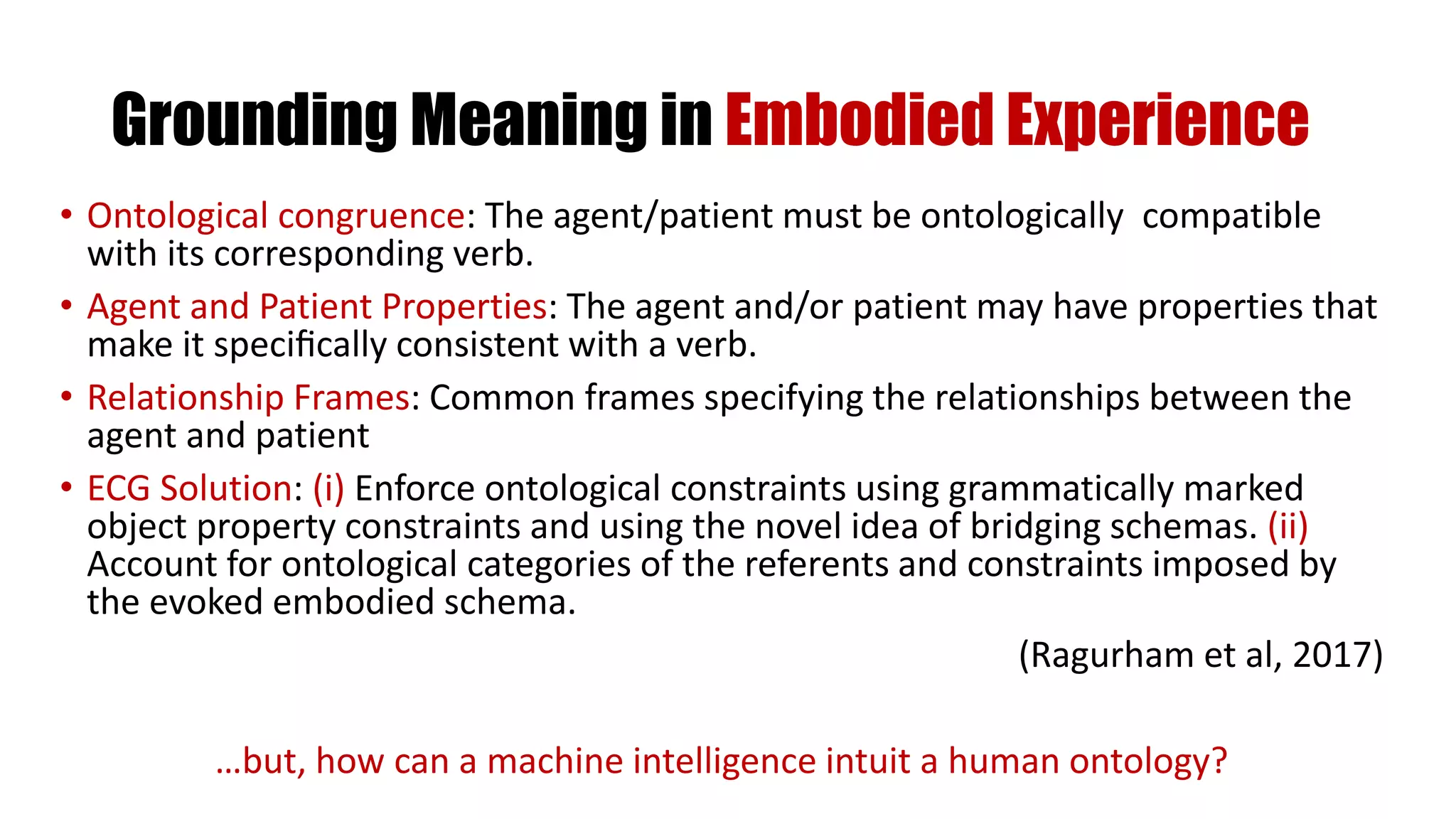 Grounding Meaning in Embodied Experience
• Ontological congruence: The agent/patient must be ontologically compatible
with its corresponding verb.
• Agent and Patient Properties: The agent and/or patient may have properties that
make it speciﬁcally consistent with a verb.
• Relationship Frames: Common frames specifying the relationships between the
agent and patient
• ECG Solution: (i) Enforce ontological constraints using grammatically marked
object property constraints and using the novel idea of bridging schemas. (ii)
Account for ontological categories of the referents and constraints imposed by
the evoked embodied schema.
(Ragurham et al, 2017)
…but, how can a machine intelligence intuit a human ontology?
 