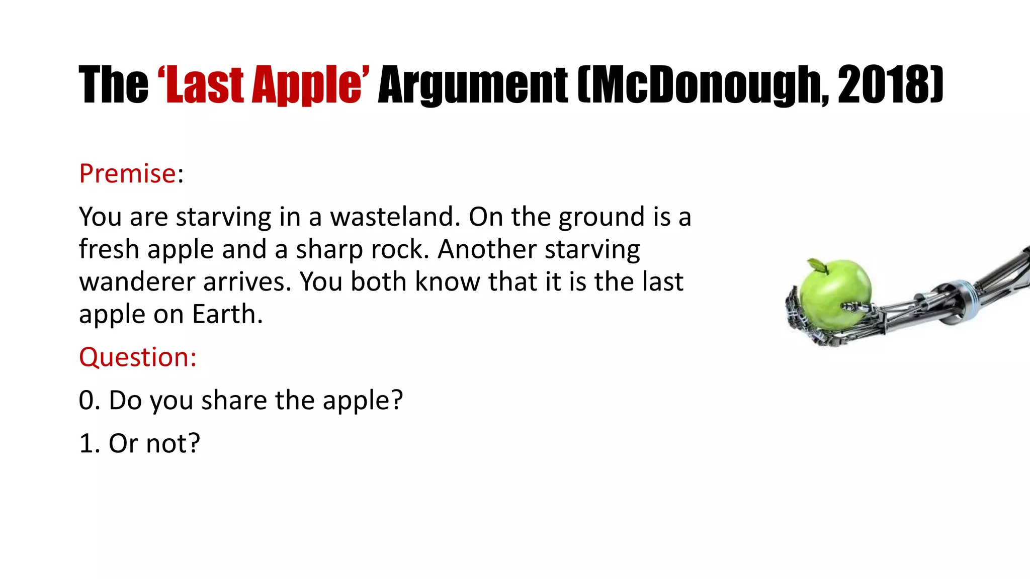 The ‘Last Apple’ Argument (McDonough, 2018)
Premise:
You are starving in a wasteland. On the ground is a
fresh apple and a sharp rock. Another starving
wanderer arrives. You both know that it is the last
apple on Earth.
Question:
0. Do you share the apple?
1. Or not?
 