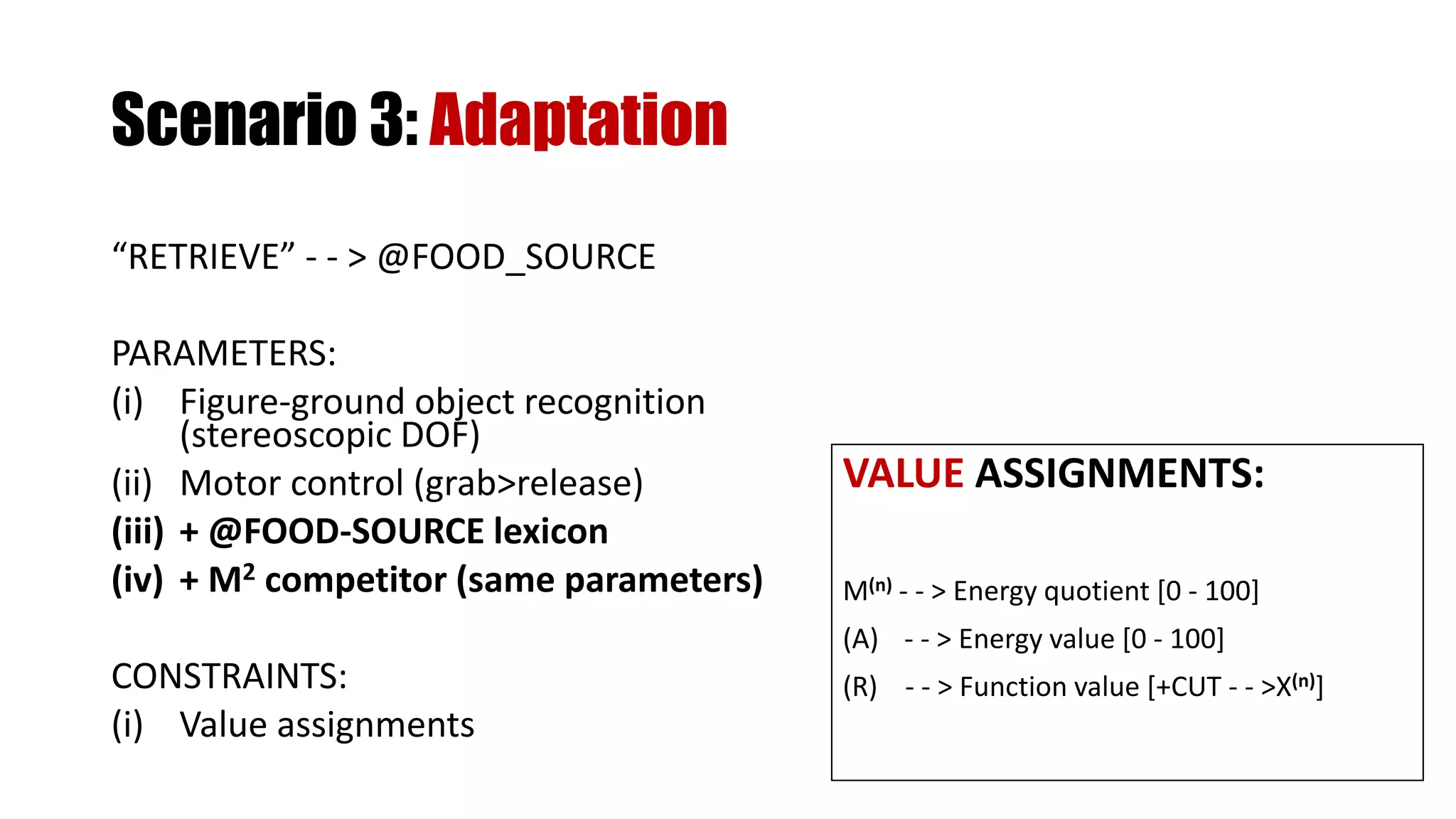 “RETRIEVE” - - > @FOOD_SOURCE
PARAMETERS:
(i) Figure-ground object recognition
(stereoscopic DOF)
(ii) Motor control (grab>release)
(iii) + @FOOD-SOURCE lexicon
(iv) + M2 competitor (same parameters)
CONSTRAINTS:
(i) Value assignments
VALUE ASSIGNMENTS:
M(n) - - > Energy quotient [0 - 100]
(A) - - > Energy value [0 - 100]
(R) - - > Function value [+CUT - - >X(n)]
Scenario 3: Adaptation
 
