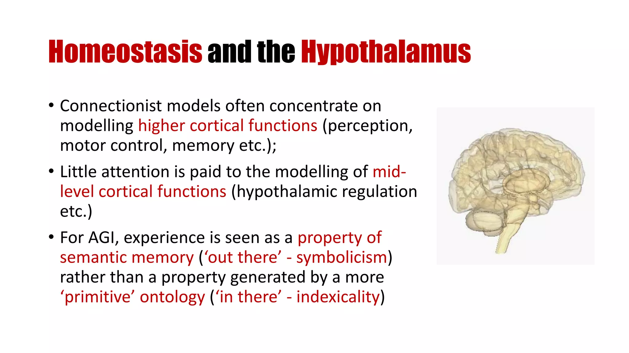 Homeostasis and the Hypothalamus
• Connectionist models often concentrate on
modelling higher cortical functions (perception,
motor control, memory etc.);
• Little attention is paid to the modelling of mid-
level cortical functions (hypothalamic regulation
etc.)
• For AGI, experience is seen as a property of
semantic memory (‘out there’ - symbolicism)
rather than a property generated by a more
‘primitive’ ontology (‘in there’ - indexicality)
 