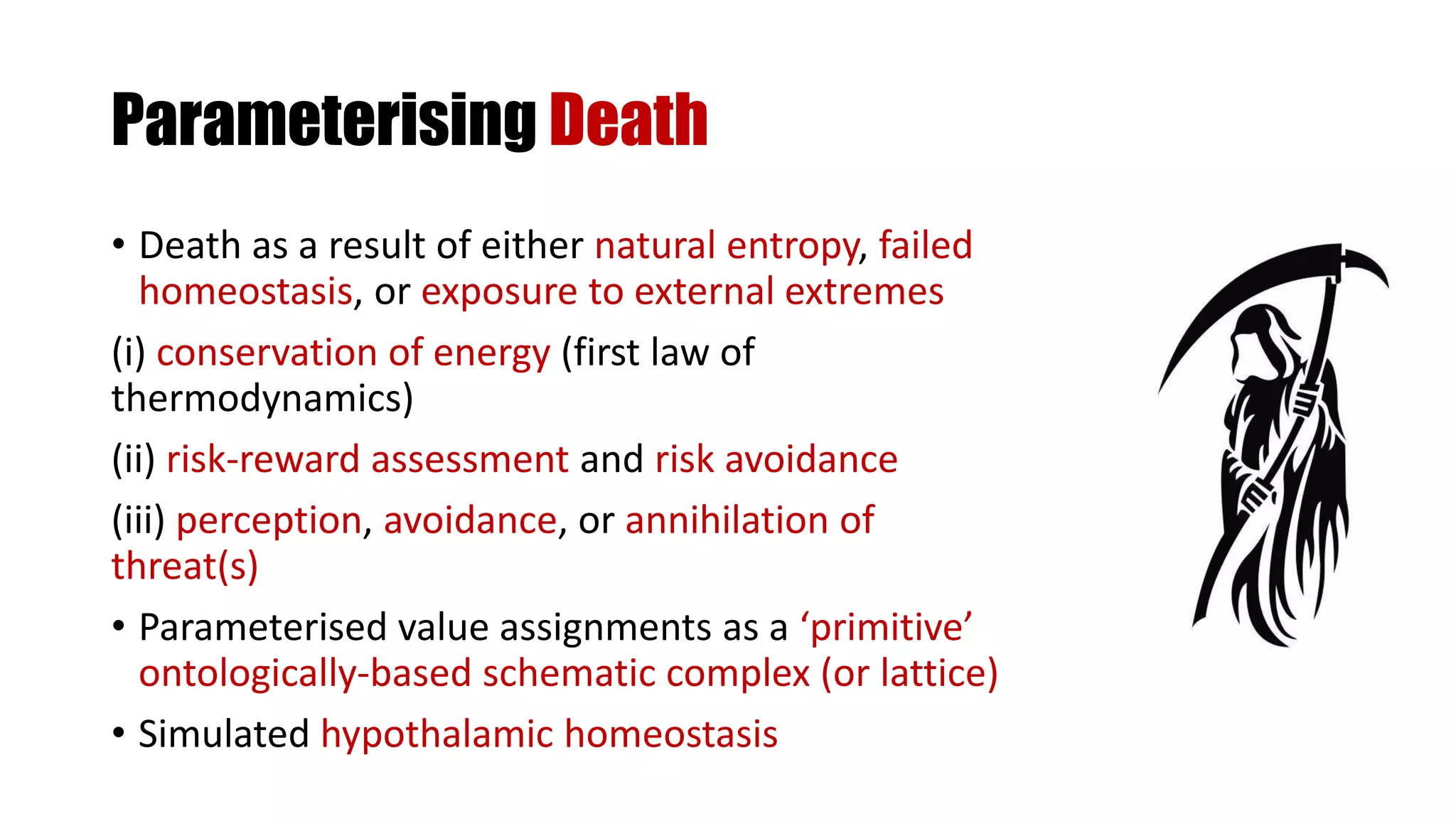 Parameterising Death
• Death as a result of either natural entropy, failed
homeostasis, or exposure to external extremes
(i) conservation of energy (first law of
thermodynamics)
(ii) risk-reward assessment and risk avoidance
(iii) perception, avoidance, or annihilation of
threat(s)
• Parameterised value assignments as a ‘primitive’
ontologically-based schematic complex (or lattice)
• Simulated hypothalamic homeostasis
 