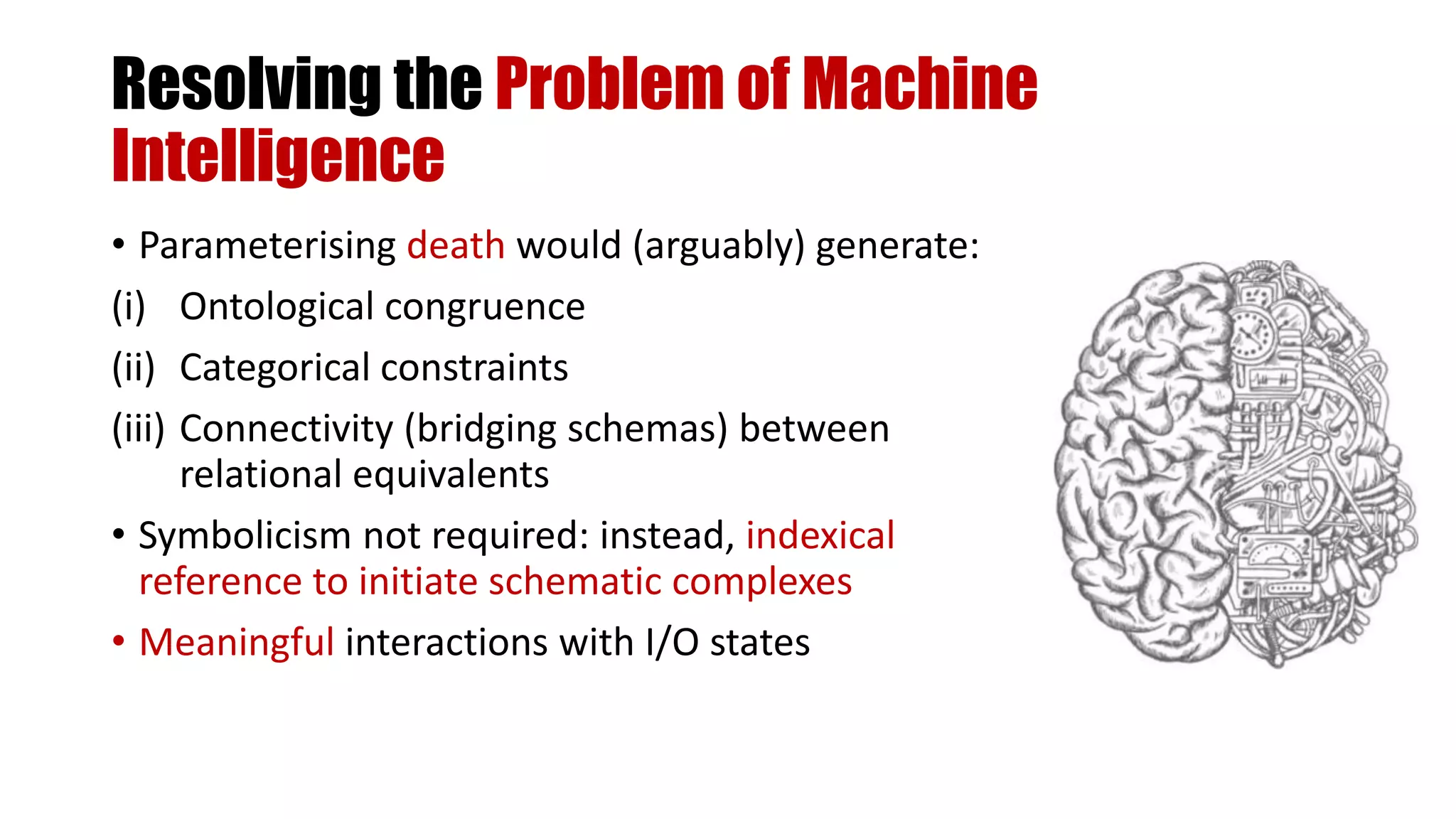 Resolving the Problem of Machine
Intelligence
• Parameterising death would (arguably) generate:
(i) Ontological congruence
(ii) Categorical constraints
(iii) Connectivity (bridging schemas) between
relational equivalents
• Symbolicism not required: instead, indexical
reference to initiate schematic complexes
• Meaningful interactions with I/O states
 