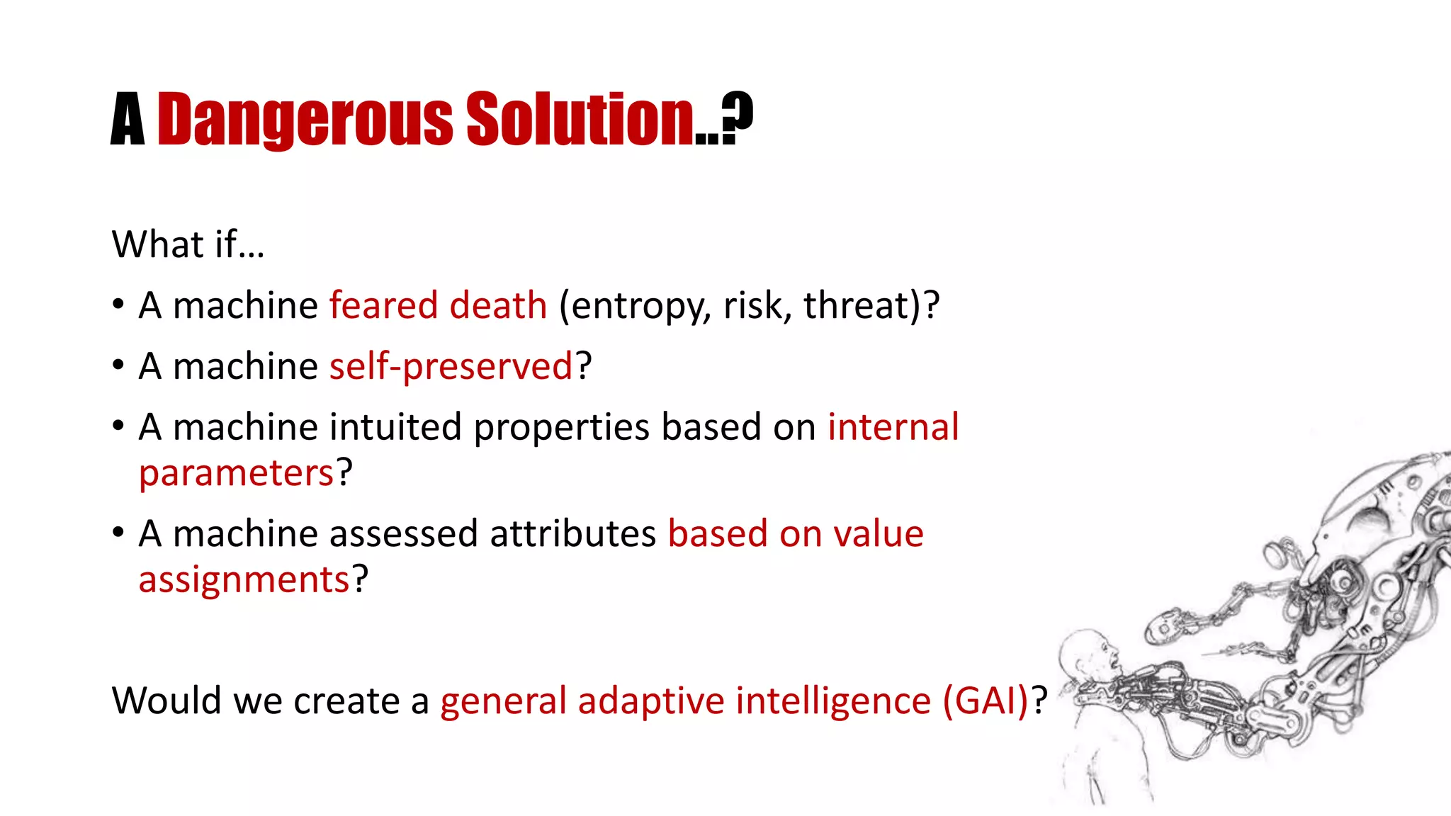 A Dangerous Solution..?
What if…
• A machine feared death (entropy, risk, threat)?
• A machine self-preserved?
• A machine intuited properties based on internal
parameters?
• A machine assessed attributes based on value
assignments?
Would we create a general adaptive intelligence (GAI)?
 