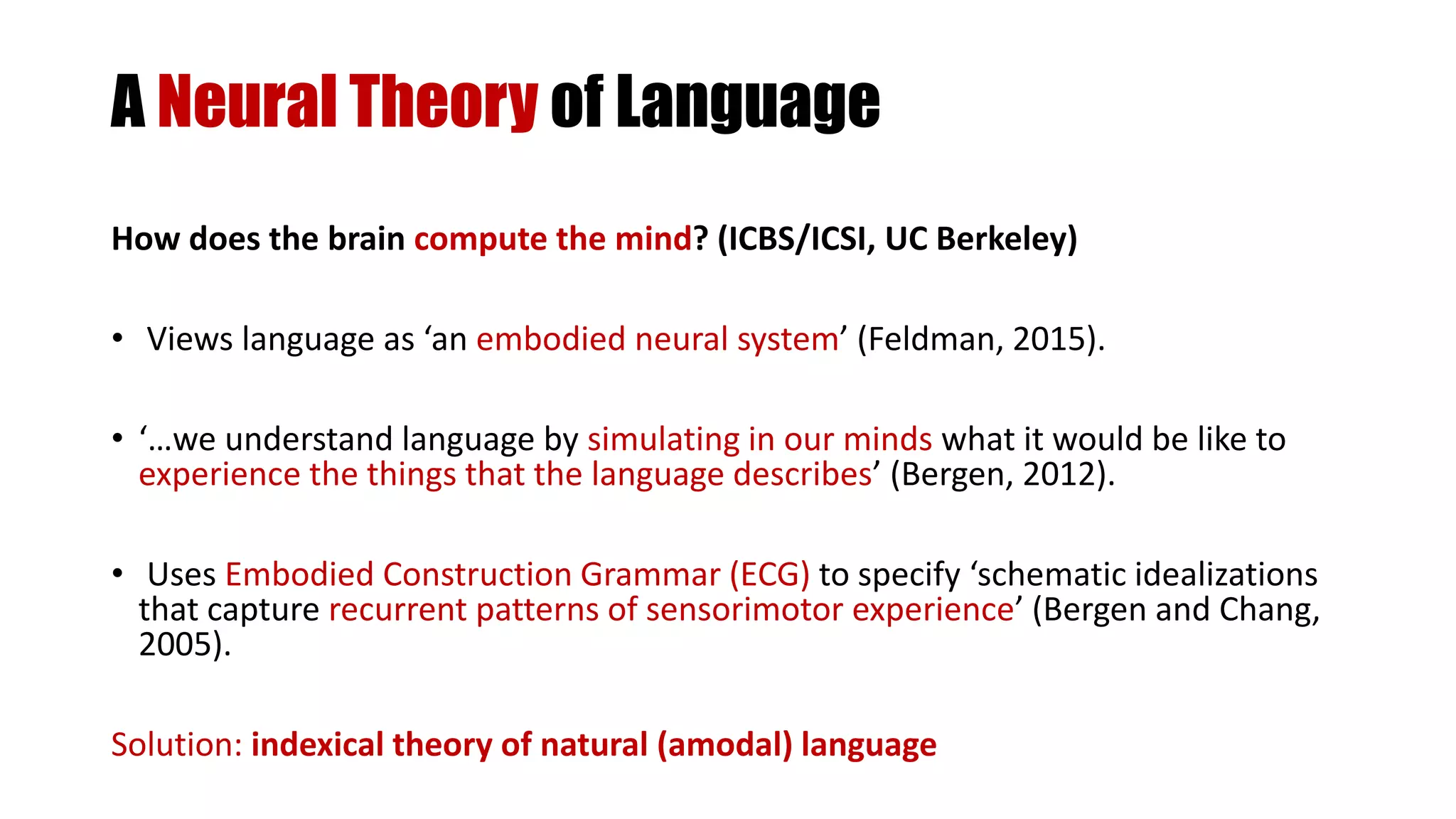 A Neural Theory of Language
How does the brain compute the mind? (ICBS/ICSI, UC Berkeley)
• Views language as ‘an embodied neural system’ (Feldman, 2015).
• ‘…we understand language by simulating in our minds what it would be like to
experience the things that the language describes’ (Bergen, 2012).
• Uses Embodied Construction Grammar (ECG) to specify ‘schematic idealizations
that capture recurrent patterns of sensorimotor experience’ (Bergen and Chang,
2005).
Solution: indexical theory of natural (amodal) language
 