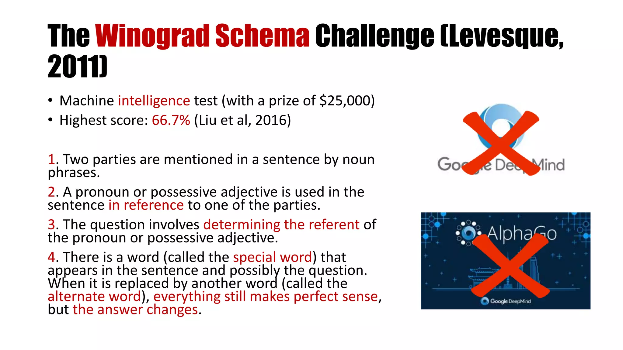 The Winograd Schema Challenge (Levesque,
2011)
• Machine intelligence test (with a prize of $25,000)
• Highest score: 66.7% (Liu et al, 2016)
1. Two parties are mentioned in a sentence by noun
phrases.
2. A pronoun or possessive adjective is used in the
sentence in reference to one of the parties.
3. The question involves determining the referent of
the pronoun or possessive adjective.
4. There is a word (called the special word) that
appears in the sentence and possibly the question.
When it is replaced by another word (called the
alternate word), everything still makes perfect sense,
but the answer changes.
 