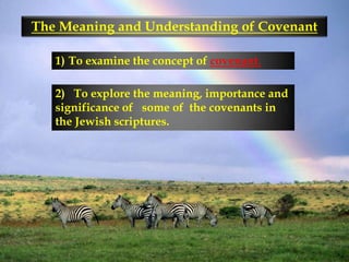 The Meaning and Understanding of Covenant To examine the concept of covenant. 2)   To explore the meaning, importance and significance of   some of  the covenants in the Jewish scriptures. 