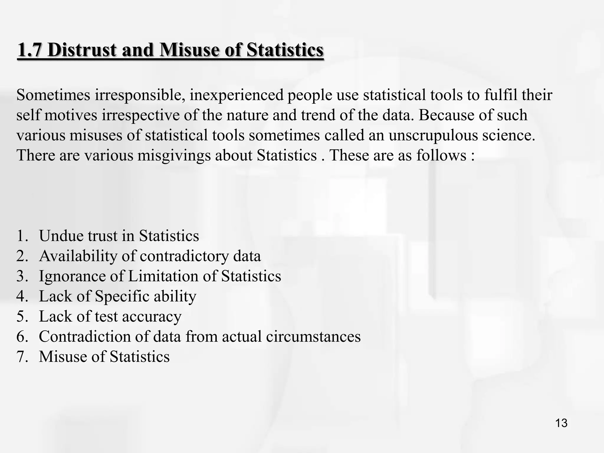 13
1.7 Distrust and Misuse of Statistics
Sometimes irresponsible, inexperienced people use statistical tools to fulfil their
self motives irrespective of the nature and trend of the data. Because of such
various misuses of statistical tools sometimes called an unscrupulous science.
There are various misgivings about Statistics . These are as follows :
1. Undue trust in Statistics
2. Availability of contradictory data
3. Ignorance of Limitation of Statistics
4. Lack of Specific ability
5. Lack of test accuracy
6. Contradiction of data from actual circumstances
7. Misuse of Statistics
 