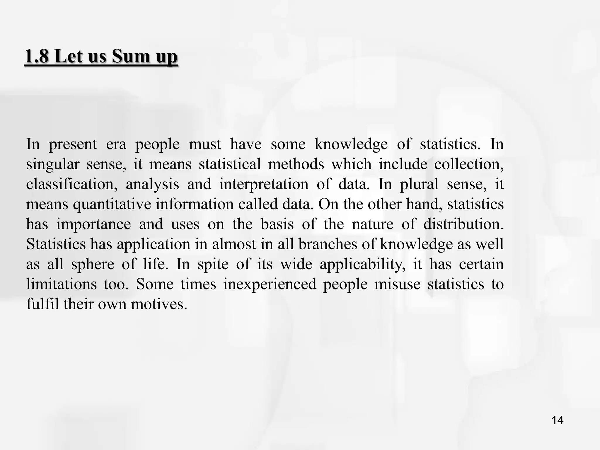 14
1.8 Let us Sum up
In present era people must have some knowledge of statistics. In
singular sense, it means statistical methods which include collection,
classification, analysis and interpretation of data. In plural sense, it
means quantitative information called data. On the other hand, statistics
has importance and uses on the basis of the nature of distribution.
Statistics has application in almost in all branches of knowledge as well
as all sphere of life. In spite of its wide applicability, it has certain
limitations too. Some times inexperienced people misuse statistics to
fulfil their own motives.
 