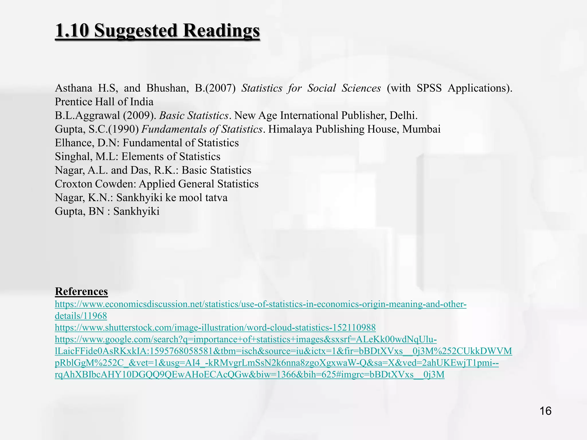 16
1.10 Suggested Readings
Asthana H.S, and Bhushan, B.(2007) Statistics for Social Sciences (with SPSS Applications).
Prentice Hall of India
B.L.Aggrawal (2009). Basic Statistics. New Age International Publisher, Delhi.
Gupta, S.C.(1990) Fundamentals of Statistics. Himalaya Publishing House, Mumbai
Elhance, D.N: Fundamental of Statistics
Singhal, M.L: Elements of Statistics
Nagar, A.L. and Das, R.K.: Basic Statistics
Croxton Cowden: Applied General Statistics
Nagar, K.N.: Sankhyiki ke mool tatva
Gupta, BN : Sankhyiki
References
https://www.economicsdiscussion.net/statistics/use-of-statistics-in-economics-origin-meaning-and-other-
details/11968
https://www.shutterstock.com/image-illustration/word-cloud-statistics-152110988
https://www.google.com/search?q=importance+of+statistics+images&sxsrf=ALeKk00wdNqUlu-
lLaicFFide0AsRKxkIA:1595768058581&tbm=isch&source=iu&ictx=1&fir=bBDtXVxs__0j3M%252CUkkDWVM
pRblGgM%252C_&vet=1&usg=AI4_-kRMvgrLmSsN2k6nna8zgoXgxwaW-Q&sa=X&ved=2ahUKEwjT1pmi--
rqAhXBIbcAHY10DGQQ9QEwAHoECAcQGw&biw=1366&bih=625#imgrc=bBDtXVxs__0j3M
 