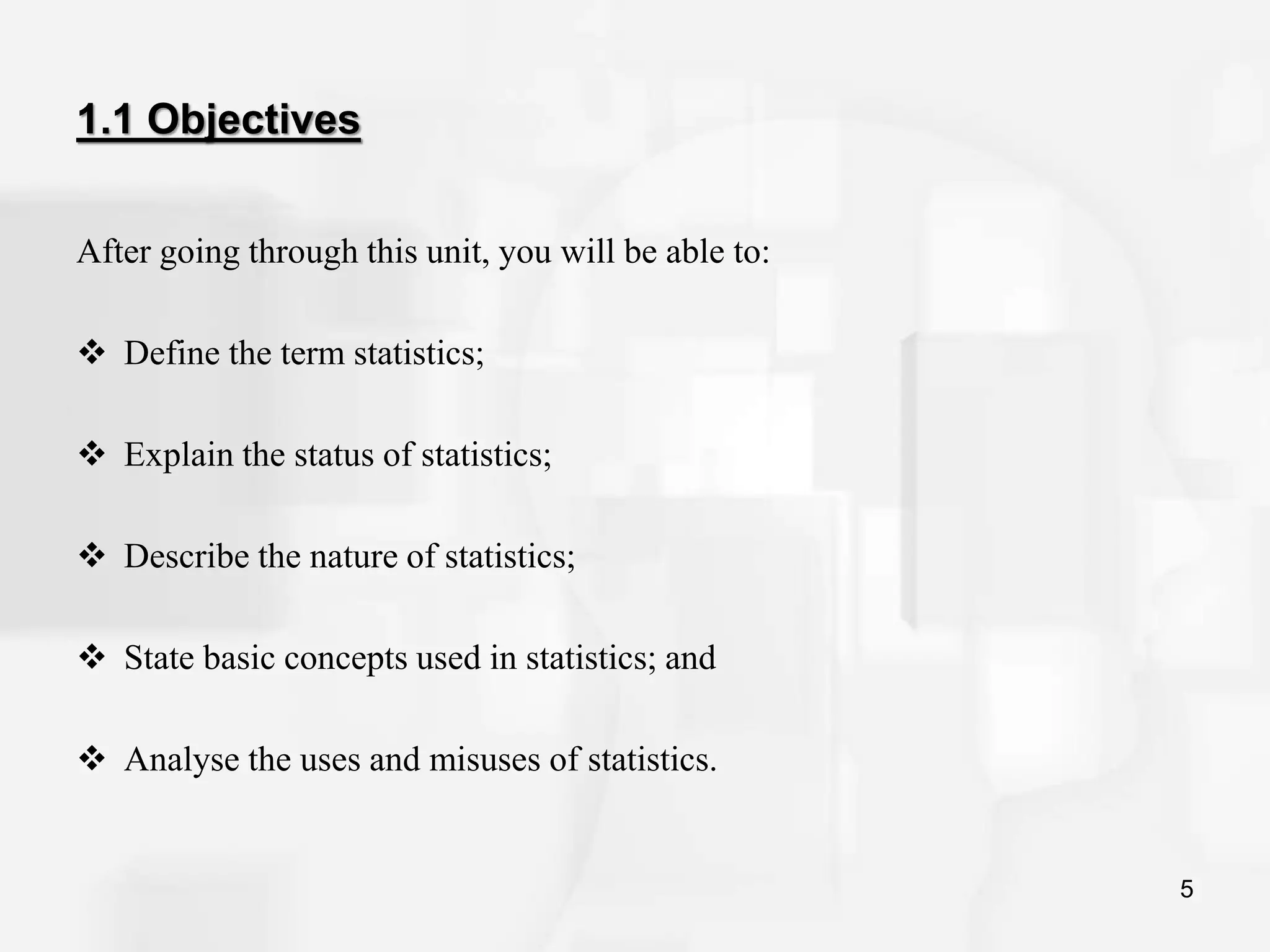 1.1 Objectives
After going through this unit, you will be able to:
 Define the term statistics;
 Explain the status of statistics;
 Describe the nature of statistics;
 State basic concepts used in statistics; and
 Analyse the uses and misuses of statistics.
5
 