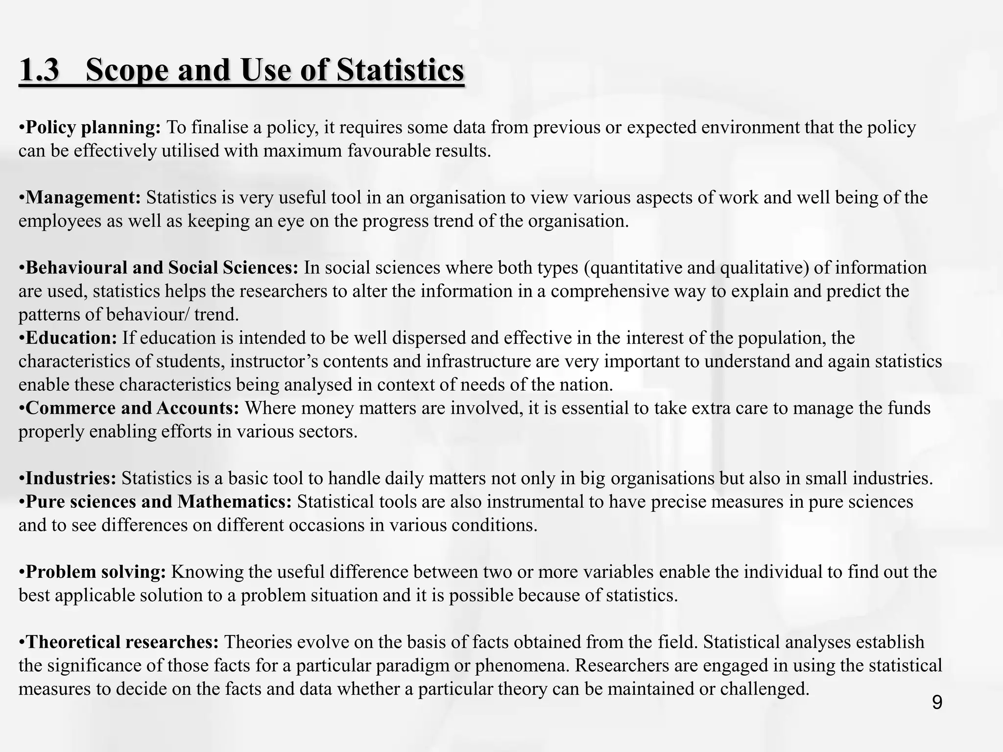 9
1.3 Scope and Use of Statistics
•Policy planning: To finalise a policy, it requires some data from previous or expected environment that the policy
can be effectively utilised with maximum favourable results.
•Management: Statistics is very useful tool in an organisation to view various aspects of work and well being of the
employees as well as keeping an eye on the progress trend of the organisation.
•Behavioural and Social Sciences: In social sciences where both types (quantitative and qualitative) of information
are used, statistics helps the researchers to alter the information in a comprehensive way to explain and predict the
patterns of behaviour/ trend.
•Education: If education is intended to be well dispersed and effective in the interest of the population, the
characteristics of students, instructor’s contents and infrastructure are very important to understand and again statistics
enable these characteristics being analysed in context of needs of the nation.
•Commerce and Accounts: Where money matters are involved, it is essential to take extra care to manage the funds
properly enabling efforts in various sectors.
•Industries: Statistics is a basic tool to handle daily matters not only in big organisations but also in small industries.
•Pure sciences and Mathematics: Statistical tools are also instrumental to have precise measures in pure sciences
and to see differences on different occasions in various conditions.
•Problem solving: Knowing the useful difference between two or more variables enable the individual to find out the
best applicable solution to a problem situation and it is possible because of statistics.
•Theoretical researches: Theories evolve on the basis of facts obtained from the field. Statistical analyses establish
the significance of those facts for a particular paradigm or phenomena. Researchers are engaged in using the statistical
measures to decide on the facts and data whether a particular theory can be maintained or challenged.
 