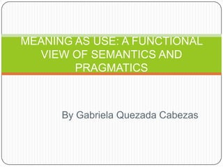 MEANING AS USE: A FUNCTIONAL
  VIEW OF SEMANTICS AND
        PRAGMATICS



      By Gabriela Quezada Cabezas
 