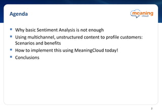 Agenda
 Why basic Sentiment Analysis is not enough
 Using multichannel, unstructured content to profile customers:
Scenarios and benefits
 How to implement this using MeaningCloud today!
 Conclusions
2
 