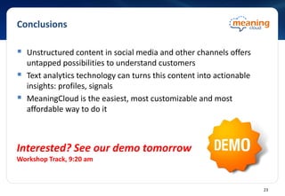 Conclusions
 Unstructured content in social media and other channels offers
untapped possibilities to understand customers
 Text analytics technology can turns this content into actionable
insights: profiles, signals
 MeaningCloud is the easiest, most customizable and most
affordable way to do it
Interested? See our demo tomorrow
Workshop Track, 9:20 am
23
 