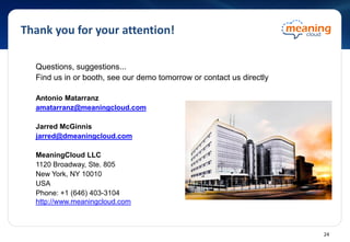 Thank you for your attention!
Questions, suggestions...
Find us in or booth, see our demo tomorrow or contact us directly
Antonio Matarranz
amatarranz@meaningcloud.com
Jarred McGinnis
jarred@dmeaningcloud.com
MeaningCloud LLC
1120 Broadway, Ste. 805
New York, NY 10010
USA
Phone: +1 (646) 403-3104
http://www.meaningcloud.com
24
 