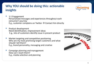 Why YOU should be doing this: actionable
insights
 1:1 Engagement
Personalized messages and experiences throughout each
consumer’s journey
E.g., customer complains on Twitter  Contact him directly
 Product development
Need identification, improvement ideas
E.g., lots of customers identify issue in present product
 Market targeting and competitive positioning
Who are my most promising target customers and what
should I tell them?
E.g., brand personality, messaging and creative
 Campaign planning and management
How can I reach them?
E.g., media selection and planning
9
 