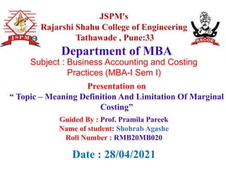JSPM’s
Rajarshi Shahu College of Engineering
Tathawade , Pune:33
Presentation on
“ Topic – Meaning Definition And Limitation Of Marginal
Costing”
Department of MBA
Date : 28/04/2021
Guided By : Prof. Pramila Pareek
Name of student: Shohrab Agashe
Roll Number : RMB20MB020
Subject : Business Accounting and Costing
Practices (MBA-I Sem I)
 