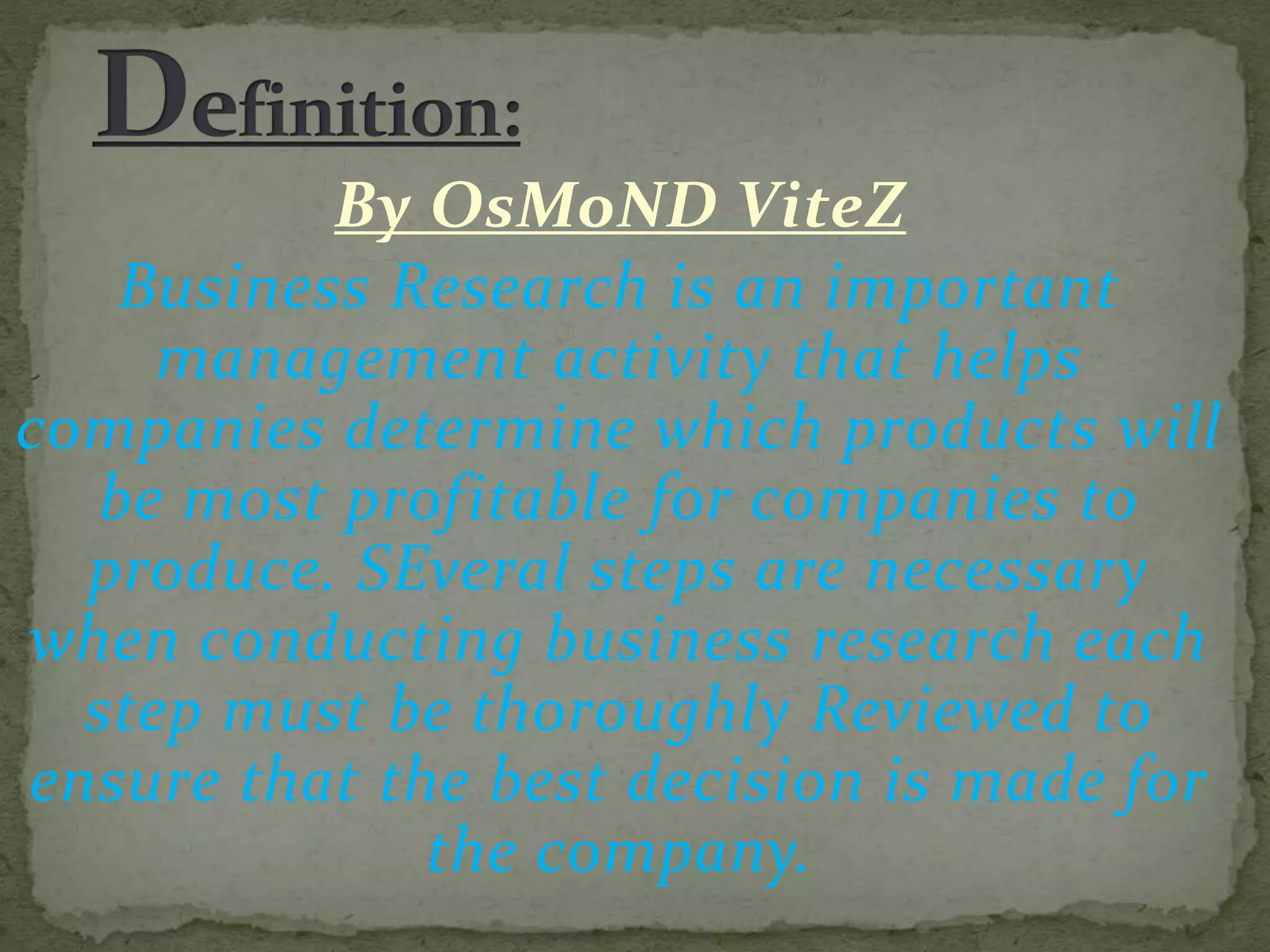 By OsMoND ViteZ
Business Research is an important
management activity that helps
companies determine which products will
be most profitable for companies to
produce. SEveral steps are necessary
when conducting business research each
step must be thoroughly Reviewed to
ensure that the best decision is made for
the company.
 