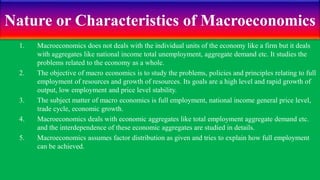 Nature or Characteristics of Macroeconomics
1. Macroeconomics does not deals with the individual units of the economy like a firm but it deals
with aggregates like national income total unemployment, aggregate demand etc. It studies the
problems related to the economy as a whole.
2. The objective of macro economics is to study the problems, policies and principles relating to full
employment of resources and growth of resources. Its goals are a high level and rapid growth of
output, low employment and price level stability.
3. The subject matter of macro economics is full employment, national income general price level,
trade cycle, economic growth.
4. Macroeconomics deals with economic aggregates like total employment aggregate demand etc.
and the interdependence of these economic aggregates are studied in details.
5. Macroeconomics assumes factor distribution as given and tries to explain how full employment
can be achieved.
 