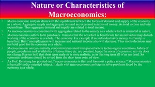 Nature or Characteristics of
Macroeconomics:
• Macro economic analysis deals with the equilibrium between the forces of demand and supply of the economy
as a whole. Aggregate supply and aggregate demand are expressed in terms of money. As total income and total
expenditure. Thus aggregate demand and supply are related to total income.
• As macroeconomics is concerned with aggregates related to the society as a whole which is immortal in nature.
• Macroeconomics suffers form paradoxes. It means that the act which is beneficiate for an individual may disturb
working of the economy as a whole. The economy. For example if an individual saves money his family is
benefited. But if unemployment will increase and national income also will decrease. Thus micro decisions may
not hold good for the economy as a whole.
• Macroeconomic analysis initially concentrated on short term period where technological conditions, habits of
people, population and availability of labour force etc. are constant, hence the norm of economic activity does
not change Keynes held that short term analysis is more realistic, as in the long term all of us are dead. So
economic problems should be solved from the short term point of view.
• As Prof. Dernburg has pointed out, “macro economics is first and foremost a policy science.” Macroeconomics
is basically policy oriented subject. It deals with macroeconomic policies to solve problems faced by the
economy as a whole.
 
