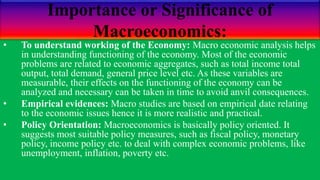 Importance or Significance of
Macroeconomics:
• To understand working of the Economy: Macro economic analysis helps
in understanding functioning of the economy. Most of the economic
problems are related to economic aggregates, such as total income total
output, total demand, general price level etc. As these variables are
measurable, their effects on the functioning of the economy can be
analyzed and necessary can be taken in time to avoid anvil consequences.
• Empirical evidences: Macro studies are based on empirical date relating
to the economic issues hence it is more realistic and practical.
• Policy Orientation: Macroeconomics is basically policy oriented. It
suggests most suitable policy measures, such as fiscal policy, monetary
policy, income policy etc. to deal with complex economic problems, like
unemployment, inflation, poverty etc.
 