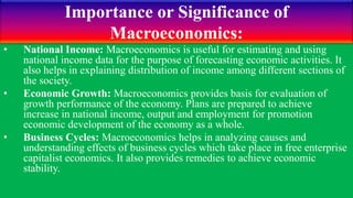 Importance or Significance of
Macroeconomics:
• National Income: Macroeconomics is useful for estimating and using
national income data for the purpose of forecasting economic activities. It
also helps in explaining distribution of income among different sections of
the society.
• Economic Growth: Macroeconomics provides basis for evaluation of
growth performance of the economy. Plans are prepared to achieve
increase in national income, output and employment for promotion
economic development of the economy as a whole.
• Business Cycles: Macroeconomics helps in analyzing causes and
understanding effects of business cycles which take place in free enterprise
capitalist economics. It also provides remedies to achieve economic
stability.
 