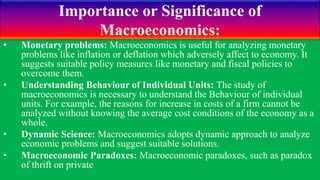Importance or Significance of
Macroeconomics:
• Monetary problems: Macroeconomics is useful for analyzing monetary
problems like inflation or deflation which adversely affect to economy. It
suggests suitable policy measures like monetary and fiscal policies to
overcome them.
• Understanding Behaviour of Individual Units: The study of
macroeconomics is necessary to understand the Behaviour of individual
units. For example, the reasons for increase in costs of a firm cannot be
analyzed without knowing the average cost conditions of the economy as a
whole.
• Dynamic Science: Macroeconomics adopts dynamic approach to analyze
economic problems and suggest suitable solutions.
• Macroeconomic Paradoxes: Macroeconomic paradoxes, such as paradox
of thrift on private
 