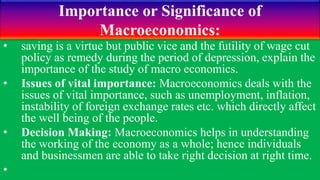 Importance or Significance of
Macroeconomics:
• saving is a virtue but public vice and the futility of wage cut
policy as remedy during the period of depression, explain the
importance of the study of macro economics.
• Issues of vital importance: Macroeconomics deals with the
issues of vital importance, such as unemployment, inflation,
instability of foreign exchange rates etc. which directly affect
the well being of the people.
• Decision Making: Macroeconomics helps in understanding
the working of the economy as a whole; hence individuals
and businessmen are able to take right decision at right time.
•
 