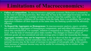 Limitations of Macroeconomics:
• Fallacy of composition: In macroeconomics aggregate economic Behaviour is assumed to
be the total of individual activities. But what may be true at the individual level may not be so
at the aggregate level. For example savings are private virtue but a public vice. If an
individual depositor withdraws all his money form the bank, there is no problem, but if all the
depositors withdraw all their deposits at the same time, the banking system will be adversely
affected.
• To Regard the Aggregates as Homogenous: In macroeconomic analysis, macro variables
are considered as aggregates of homogenous components, and individual differences are not
taken into consideration. For example, inflation is measured as a change in the general price
level, with the help of wholesale price index number. The changes in relative prices of
different goods are not considered and only average price is taken for measuring the change.
• Aggregate variables may not be important: It may be observed that the aggregate variables
forming the economic system sometimes may not be significant. For example, increase in
national income may be the result of increase in incomes of rich people only, in the country.
Such increase of national income may not be useful for estimating rise in welfare of the
society as a whole.
 