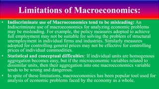 Limitations of Macroeconomics:
• Indiscriminate use of Macroeconomics tend to be misleading: An
Indiscriminate use of macroeconomics for analyzing economic problems
may be misleading. For example, the policy measures adopted to achieve
full employment may not be suitable for solving the problem of structural
unemployment in individual firms and industries. Similarly measures
adopted for controlling general prices may not be effective for controlling
prices of individual commodities.
• Statistical and conceptual difficulties: If individual units are homogenous
aggregation becomes easy, but if the microeconomic variables related to
dissimilar units, then their aggregation into one macroeconomics variable
tends to be wrong and dangerous.
• In spite of these limitations, macroeconomics has been popular tool used for
analysis of economic problems faced by the economy as a whole.
 