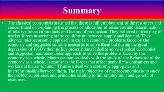 Summary
• The classical economists assumed that there is full employment of the resources and
concentrated on explaining the process of allocation of resources and determination
of relative prices of products and factors of production. They believed in free play of
market forces in arriving at the equilibrium between supply and demand. They
adopted microeconomic approach to explain economic problems faced by the
economy and suggested suitable measures to solve them but during the great
depression of 1930’s their policy prescriptions failed to solve classical economist
and suggested macroeconomic approach to solve the problems faced by the
economy as a whole. Macro economics deals with the study of the Behaviour of the
economy as a whole. It examines the forces that affect many firms consumers and
workers at the same time.” Thus is a deal with economic aggregates and
interrelationships between them. The main objective of macroeconomics is to study
the problems, policies, and principles relating to full employment and growth of
resources.
 