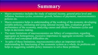 Summary
• Macro economics includes the study of national income, general price level and
inflation, business cycles, economic growth, balance of payments, macroeconomics
policies etc.
• Macro economics helps in understanding of the working of the economy developing
suitable policies, estimating and using national income data, evaluation growth
performance of the economy, analyzing causes and effects of business cycles and
helps in decisions making.
• The main limitations of macroeconomics are fallacy of composition, regarding
aggregates as homogenous, excessive importance to aggregate economic variables,
statistical and conceptual difficulties etc.
• In-spite of these limitations, macroeconomics plays an important role in
understanding the functioning of the economic system as a whole, its problems and
helps in suggesting suitable policy measures to solve these problems.
 