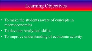 Learning Objectives
• To make the students aware of concepts in
macroeconomics
• To develop Analytical skills.
• To improve understanding of economic activity
 