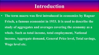 Introduction
• The term macro was first introduced in economics by Ragnar
Frisch, a famous economist in 1933. It is used to describe the
study of aggregates and averages covering the economy as a
whole. Such as total income, total employment, National
income, Aggregate demand, General Price level, Total savings,
Wage level etc.
 