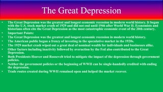 The Great Depression
• The Great Depression was the greatest and longest economic recession in modern world history. It began
with the U.S. stock market crash of 1929 and did not end until 1946 after World War II. Economists and
historians often cite the Great Depression as the most catastrophic economic event of the 20th century.
• Important Points:
• The Great Depression was the greatest and longest economic recession in modern world history.
• The American public began a frenzy of investing in the speculative market in the 1920s.
• The 1929 market crash wiped out a great deal of nominal wealth for individuals and businesses alike.
• Other factors including inactivity followed by overaction by the Fed also contributed to the Great
Depression.
• Both Presidents Hoover and Roosevelt tried to mitigate the impact of the depression through government
policies.
• Neither the government policies or the beginning of WWII can be single-handedly credited with ending
the depression.
• Trade routes created during WWII remained open and helped the market recover.
 