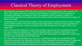 Classical Theory of Employment
• The classical economists believed in the existence of full employment in the economy. To
them, full employment was a normal situation and any deviation from this regarded as
something abnormal. According to Pigou, the tendency of the economic system is to
automatically provide full employment in the labour market when the demand and supply of
labour are equal.
• Unemployment results from the rigidity in the wage structure and interference in the working
of free market system in the form of trade union legislation, minimum wage legislation etc.
Full employment exists “when everybody who at the running rate of wages wishes to be
employed.”
• Those who are not prepared to work at the existing wage rate are not unemployed because
they are voluntarily unemployed. Thus full employment is a situation where there is no
possibility of involuntary unemployment in the sense that people are prepared to work at the
current wage rate but they do not find work.
• The basis of the classical theory is Say’s Law of Markets which was carried forward by
classical economists like Marshall and Pigou. They explained the determination of output and
employment divided into individual markets for labour, goods and money. Each market
involves a built-in equilibrium mechanism to ensure full employment in the economy
 