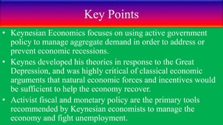Key Points
• Keynesian Economics focuses on using active government
policy to manage aggregate demand in order to address or
prevent economic recessions.
• Keynes developed his theories in response to the Great
Depression, and was highly critical of classical economic
arguments that natural economic forces and incentives would
be sufficient to help the economy recover.
• Activist fiscal and monetary policy are the primary tools
recommended by Keynesian economists to manage the
economy and fight unemployment.
 
