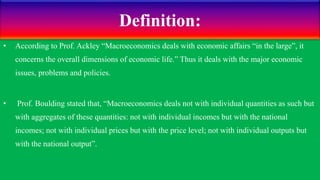 Definition:
• According to Prof. Ackley “Macroeconomics deals with economic affairs “in the large”, it
concerns the overall dimensions of economic life.” Thus it deals with the major economic
issues, problems and policies.
• Prof. Boulding stated that, “Macroeconomics deals not with individual quantities as such but
with aggregates of these quantities: not with individual incomes but with the national
incomes; not with individual prices but with the price level; not with individual outputs but
with the national output”.
 