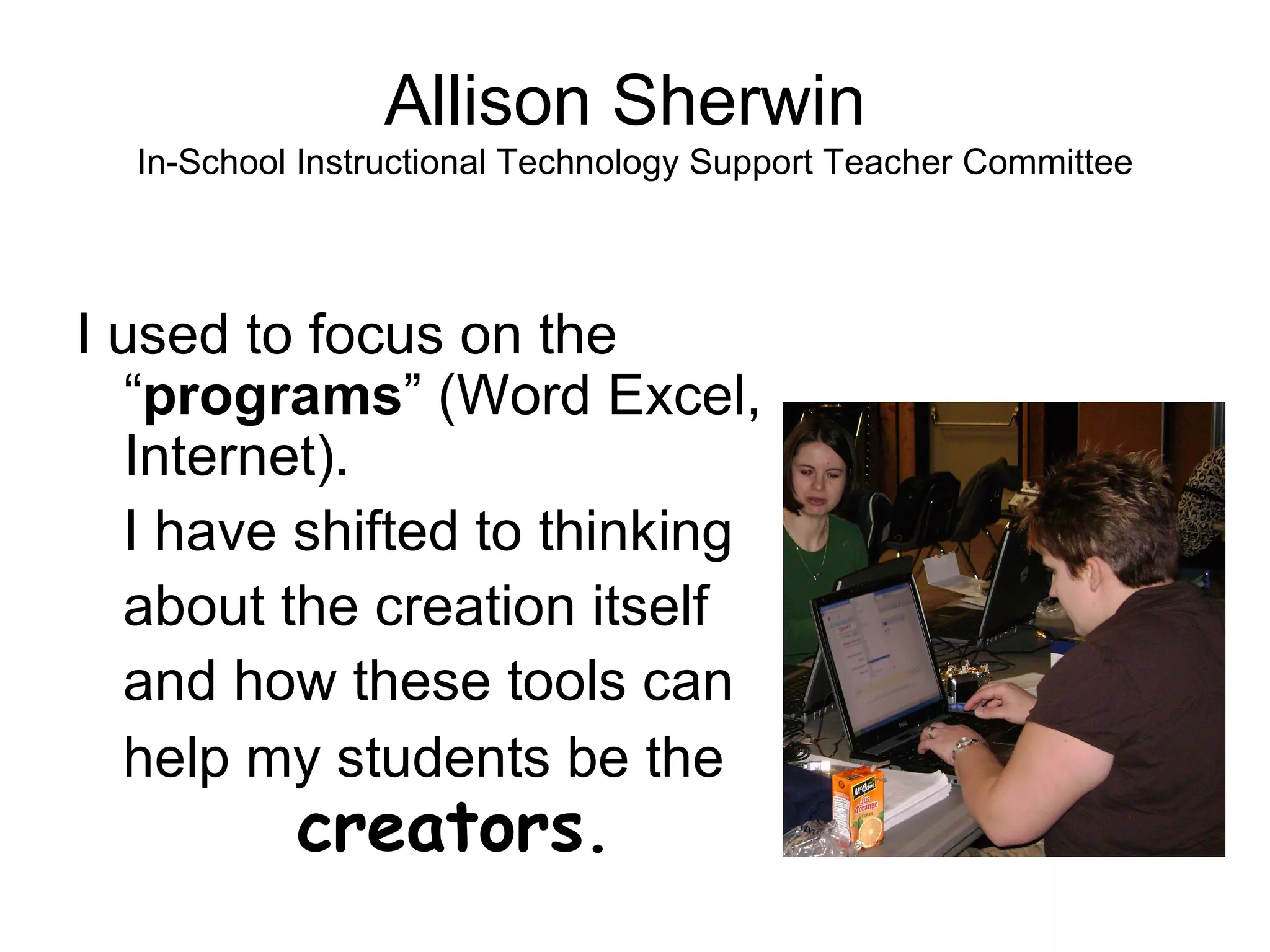 Allison Sherwin  In-School Instructional Technology Support Teacher Committee I used to focus on the “ programs ” (Word Excel, Internet).  I have shifted to thinking  about the creation itself  and how these tools can  help my students be the    creators . 