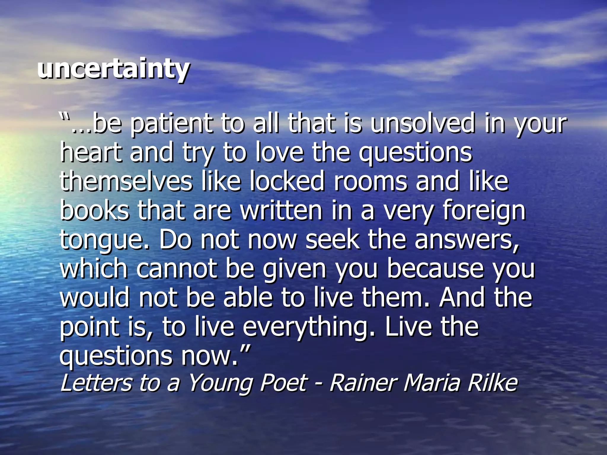 uncertainty “…be patient to all that is unsolved in your heart and try to love the questions themselves like locked rooms and like books that are written in a very foreign tongue. Do not now seek the answers, which cannot be given you because you would not be able to live them. And the point is, to live everything. Live the questions now.” Letters to a Young Poet - Rainer Maria Rilke 