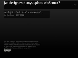 Jak designovat smysluplnou zkušenost?                             1

                                                                  >>

Aneb jak měnit běžné v smysluplné.
Jan Kremláček       2007-03-22




This work is licensed under the Crea3ve Commons A7ribu3on‐
Noncommercial‐Share Alike 3.0 License. To view a copy of this 
license, visit h7p://crea3vecommons.org/licenses/by‐nc‐sa/3.0/ 
or send a le7er to Crea3ve Commons, 543 Howard Street,
5th Floor, San Francisco, California, 94105, USA.
 